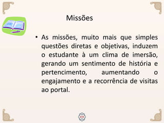 • As missões, muito mais que simples
questões diretas e objetivas, induzem
o estudante à um clima de imersão,
gerando um sentimento de história e
pertencimento, aumentando o
engajamento e a recorrência de visitas
ao portal.
Missões
 