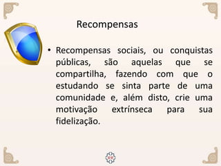 • Recompensas sociais, ou conquistas
públicas, são aquelas que se
compartilha, fazendo com que o
estudando se sinta parte de uma
comunidade e, além disto, crie uma
motivação extrínseca para sua
fidelização.
Recompensas
 