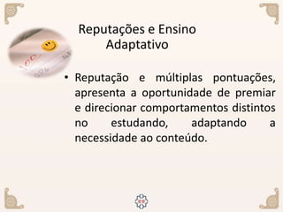 • Reputação e múltiplas pontuações,
apresenta a oportunidade de premiar
e direcionar comportamentos distintos
no estudando, adaptando a
necessidade ao conteúdo.
Reputações e Ensino
Adaptativo
 