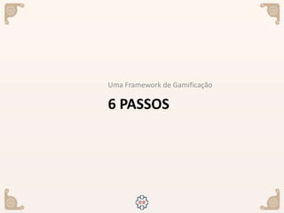 6 PASSOS
Uma Framework de Gamificação
 