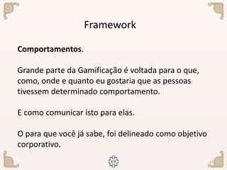 37
Framework
Comportamentos.
Grande parte da Gamificação é voltada para o que,
como, onde e quanto eu gostaria que as pessoas
tivessem determinado comportamento.
E como comunicar isto para elas.
O para que você já sabe, foi delineado como objetivo
corporativo.
 