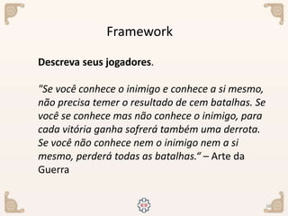 38
Framework
Descreva seus jogadores.
"Se você conhece o inimigo e conhece a si mesmo,
não precisa temer o resultado de cem batalhas. Se
você se conhece mas não conhece o inimigo, para
cada vitória ganha sofrerá também uma derrota.
Se você não conhece nem o inimigo nem a si
mesmo, perderá todas as batalhas.“ – Arte da
Guerra
 