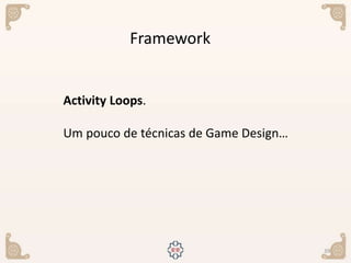 39
Framework
Activity Loops.
Um pouco de técnicas de Game Design…
 