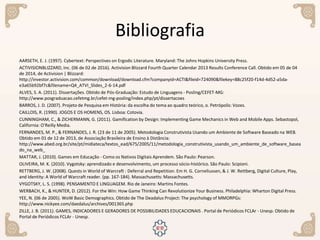 Bibliografia
AARSETH, E. J. (1997). Cybertext: Perspectives on Ergodic Literature. Maryland: The Johns Hopkins University Press.
ACTIVISIONBLIZZARD, Inc. (06 de 02 de 2016). Activision Blizzard Fourth Quarter Calendar 2013 Results Conference Call. Obtido em 05 de 04
de 2014, de Activision | Blizzard:
http://investor.activision.com/common/download/download.cfm?companyid=ACTI&fileid=724090&filekey=88c25f20-f14d-4d52-a5da-
e3a65b92bf7c&filename=Q4_ATVI_Slides_2-6-14.pdf
ALVES, S. A. (2011). Dissertações. Obtido de Pós-Graduação: Estudo de Linguagens - Posling/CEFET-MG:
http://www.posgraduacao.cefetmg.br/cefet-mg-posling/index.php/pt/dissertacoes
BARROS, J. D. (2007). Projeto de Pesquisa em História: da escolha do tema ao quadro teórico, o. Petrópolis: Vozes.
CAILLOIS, R. (1990). JOGOS E OS HOMENS, OS. Lisboa: Cotovia.
CUNNINGHAM, C., & ZICHERMANN, G. (2011). Gamification by Design: Implementing Game Mechanics in Web and Mobile Apps. Sebastopol,
California: O'Reilly Media.
FERNANDES, M. P., & FERNANDES, J. R. (23 de 11 de 2005). Metodologia Construtivista Usando um Ambiente de Software Baseado na WEB.
Obtido em 01 de 12 de 2013, de Associação Brasileira de Ensino à Distância:
http://www.abed.org.br/site/pt/midiateca/textos_ead/675/2005/11/metodologia_construtivista_usando_um_ambiente_de_software_basea
do_na_web_
MATTAR, J. (2010). Games em Educação - Como os Nativos Digitais Aprendem. São Paulo: Pearson.
OLIVEIRA, M. K. (2010). Vygotsky: aprendizado e desenvolvimento, um processo sócio-histórico. São Paulo: Scipioni.
RETTBERG, J. W. (2008). Quests in World of Warcraft : Deferral and Repetition. Em H. G. Corneliussen, & J. W. Rettberg, Digital Culture, Play,
and Identity: A World of Warcraft reader. (pp. 167-184). Massachusetts: Massachusetts.
VYGOTSKY, L. S. (1998). PENSAMENTO E LINGUAGEM. Rio de Janeiro: Martins Fontes.
WERBACH, K., & HUNTER, D. (2012). For the Win: How Game Thinking Can Revolutionize Your Business. Philadelphia: Wharton Digital Press.
YEE, N. (06 de 2005). WoW Basic Demographics. Obtido de The Deadalus Project: The psychology of MMORPGs:
http://www.nickyee.com/daedalus/archives/001365.php
ZILLE, J. B. (2011). GAMES, INDICADORES E GERADORES DE POSSIBILIDADES EDUCACIONAIS . Portal de Periódicos FCLAr - Unesp. Obtido de
Portal de Periódicos FCLAr - Unesp.
 