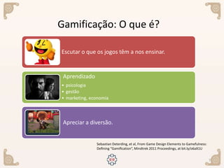 7
Sebastian Deterding, et al, From Game Design Elements to Gamefulness:
Deﬁning “Gamiﬁcation”, Mindtrek 2011 Proceedings, at bit.ly/o6aX1U
Gamificação: O que é?
Escutar o que os jogos têm a nos ensinar.
Aprendizado
• psicologia
• gestão
• marketing, economia
Apreciar a diversão.
 
