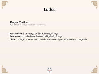 9
Nascimento: 3 de março de 1913, Reims, França
Falecimento: 21 de dezembro de 1978, Paris, França
Obras: Os jogos e os homens: a máscara e a vertigem, O Homem e o sagrado
Roger Caillois
Roger Caillois foi um sociólogo, crítico literário e ensaísta francês.
Ludus
 