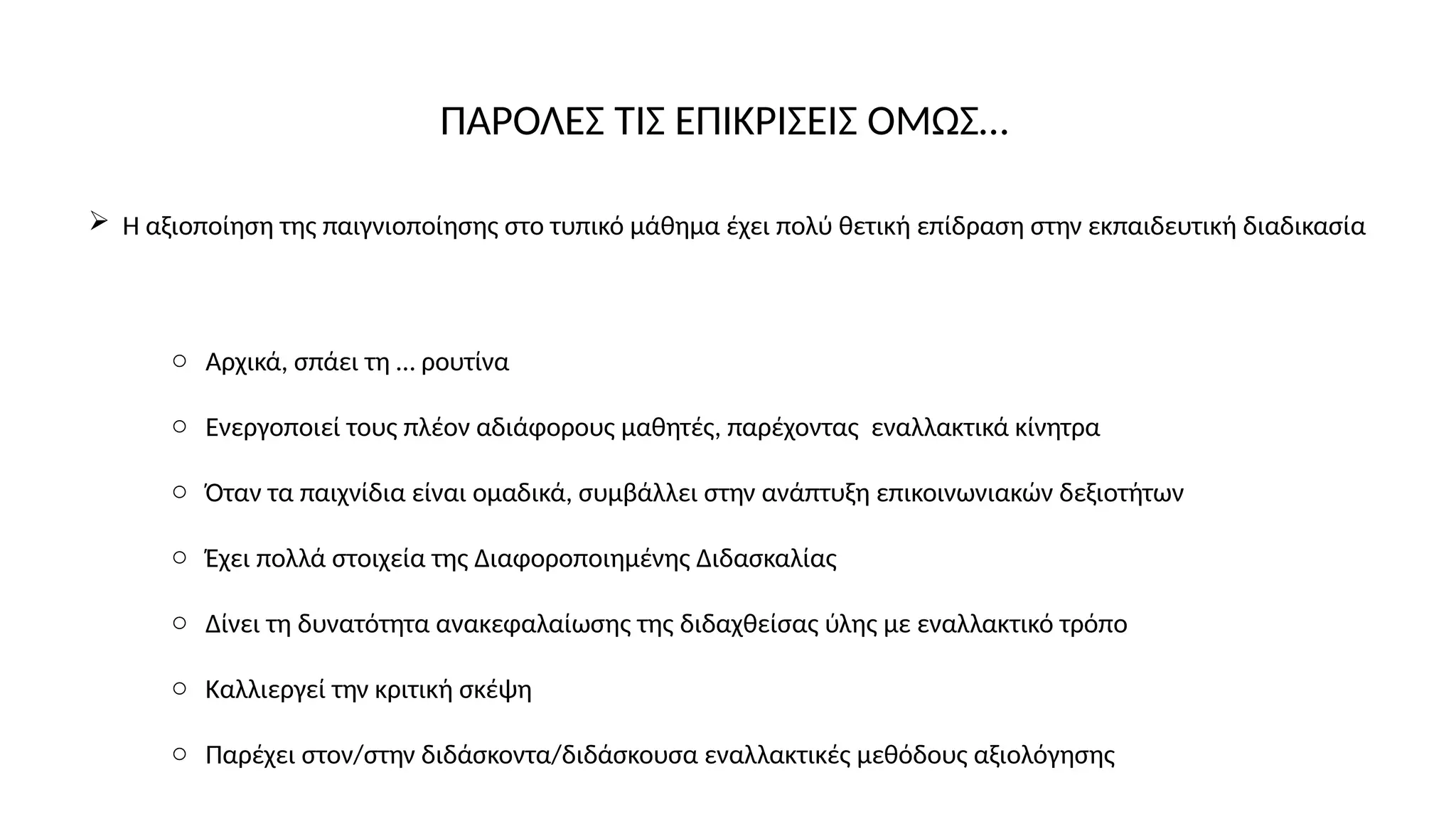 ΠΑΡΟΛΕΣ ΤΙΣ ΕΠΙΚΡΙΣΕΙΣ ΟΜΩΣ…
 Η αξιοποίηση της παιγνιοποίησης στο τυπικό μάθημα έχει πολύ θετική επίδραση στην εκπαιδευτική διαδικασία
o Αρχικά, σπάει τη … ρουτίνα
o Ενεργοποιεί τους πλέον αδιάφορους μαθητές, παρέχοντας εναλλακτικά κίνητρα
o Όταν τα παιχνίδια είναι ομαδικά, συμβάλλει στην ανάπτυξη επικοινωνιακών δεξιοτήτων
o Έχει πολλά στοιχεία της Διαφοροποιημένης Διδασκαλίας
o Δίνει τη δυνατότητα ανακεφαλαίωσης της διδαχθείσας ύλης με εναλλακτικό τρόπο
o Καλλιεργεί την κριτική σκέψη
o Παρέχει στον/στην διδάσκοντα/διδάσκουσα εναλλακτικές μεθόδους αξιολόγησης
 