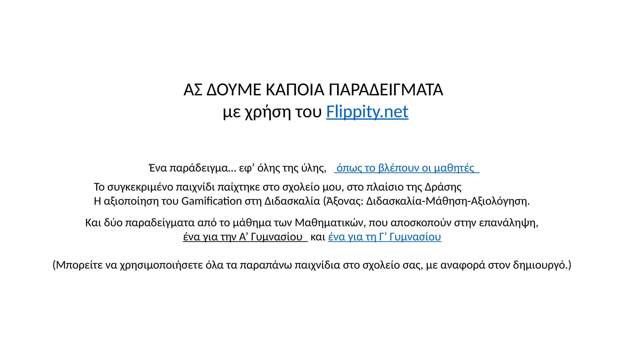 ΑΣ ΔΟΥΜΕ ΚΑΠΟΙΑ ΠΑΡΑΔΕΙΓΜΑΤΑ
με χρήση του Flippity.net
Ένα παράδειγμα… εφ’ όλης της ύλης, όπως το βλέπουν οι μαθητές
Και δύο παραδείγματα από το μάθημα των Μαθηματικών, που αποσκοπούν στην επανάληψη,
ένα για την Α’ Γυμνασίου και ένα για τη Γ’ Γυμνασίου
(Μπορείτε να χρησιμοποιήσετε όλα τα παραπάνω παιχνίδια στο σχολείο σας, με αναφορά στον δημιουργό.)
Το συγκεκριμένο παιχνίδι παίχτηκε στο σχολείο μου, στο πλαίσιο της Δράσης
Η αξιοποίηση του Gamification στη Διδασκαλία (Άξονας: Διδασκαλία-Μάθηση-Αξιολόγηση.
 