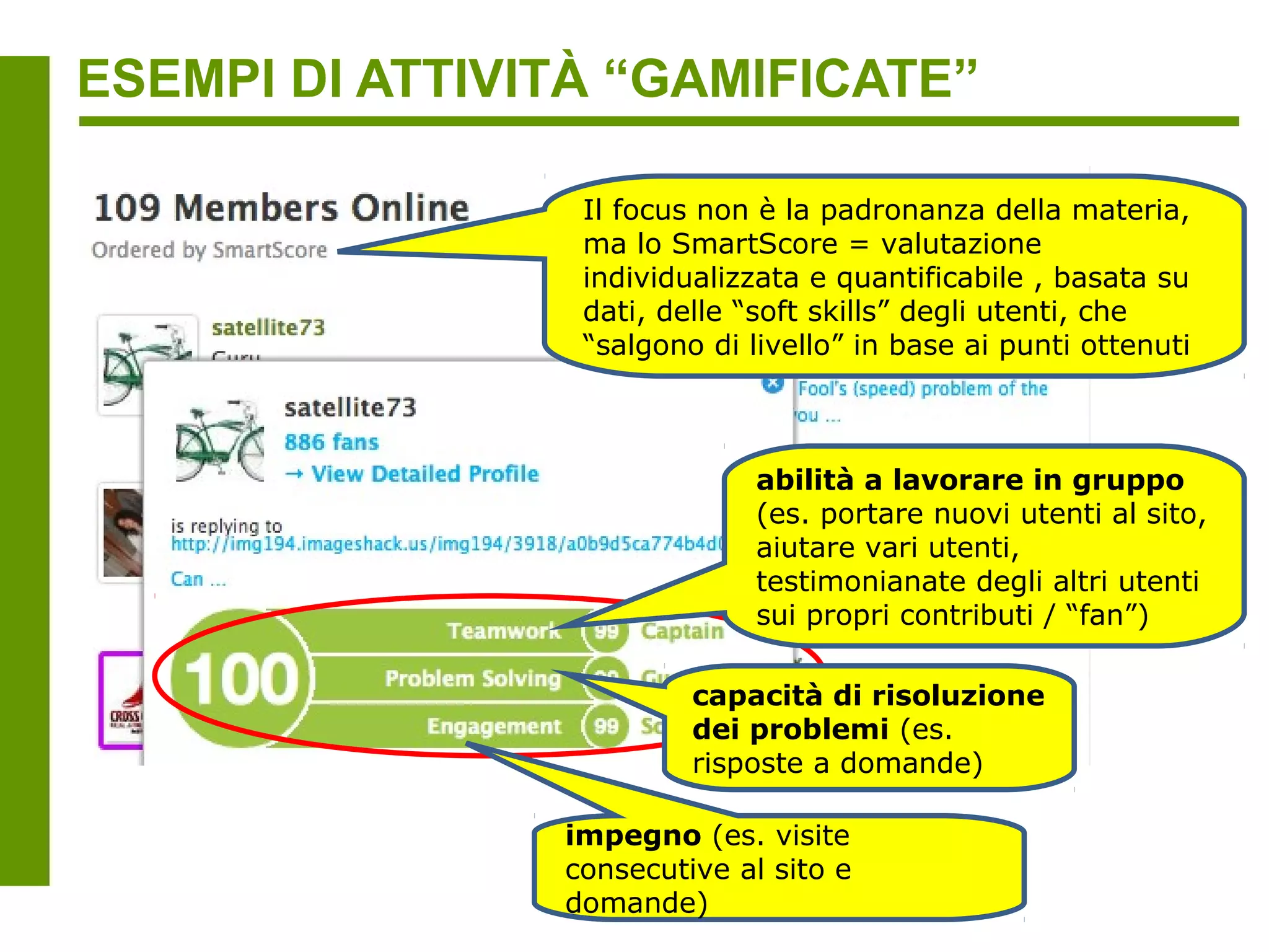 ESEMPI DI ATTIVITÀ “GAMIFICATE”



              Mechanical MOOC (http://mechanicalmooc.org), sinergia
              tra MIT OpenCourseWare, OpenStudy, Codecademy e Peer
              2 Peer University (unire le forze di progetti open già
              consolidati, invece di varare un nuovo e costoso servizio
              che si occupi di tutti gli aspetti (erogazione contenuti +
              supporto alla comunità + feedback)
 