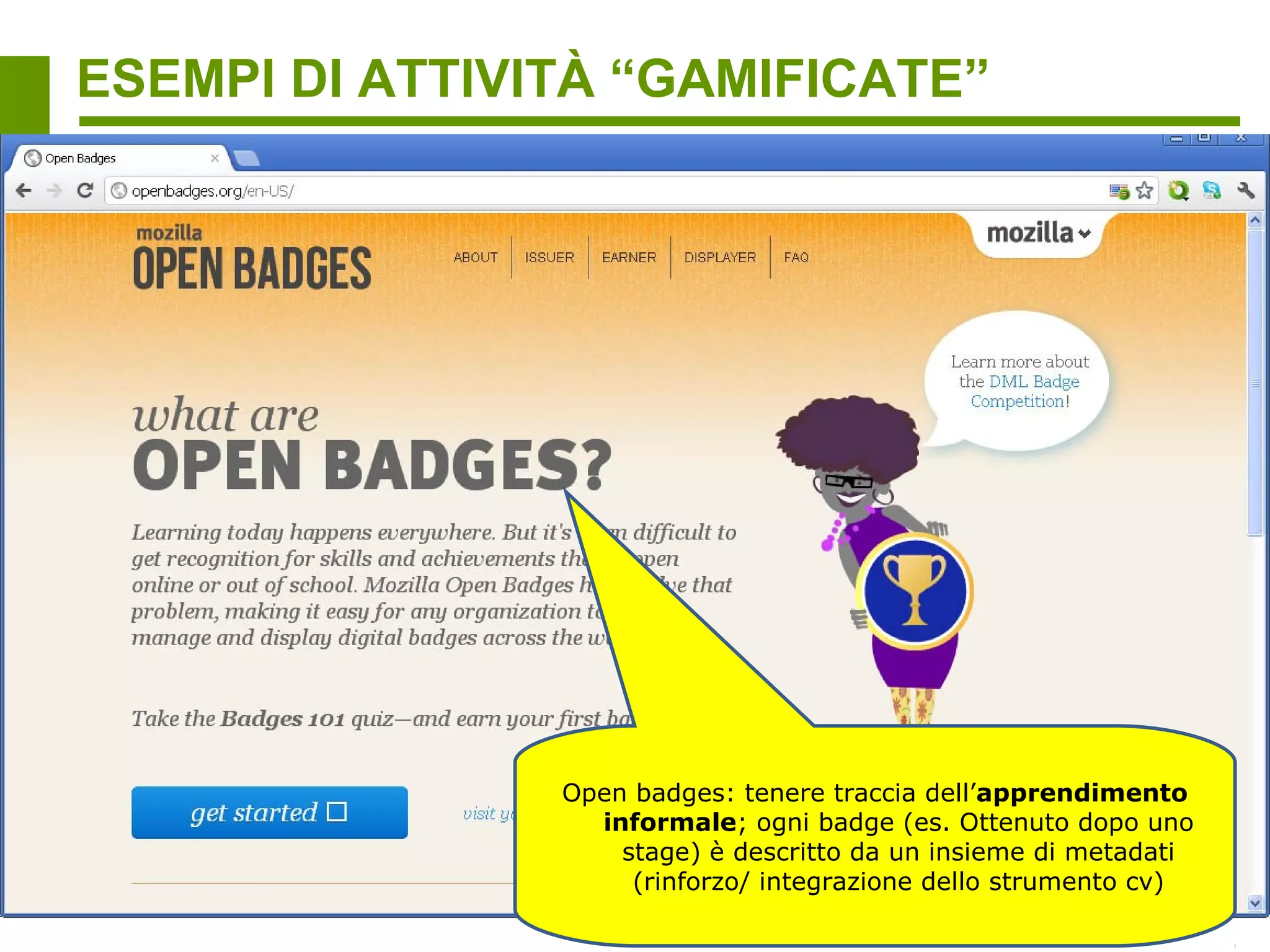 ESEMPI DI ATTIVITÀ “GAMIFICATE”
Gamification per sostenere il crowdsourcing di dati non ottenibili con i sistemi digitali
automatici

                                                           Una talpa partecipa a delle sfide per
                                                          identificare correttamente il testo; lo
                                                            scopo è aiutare la talpa. Lo scopo
                                                                 reale: aiutare gli utenti a
                                                              digitalizzare i Finnish National
                                                             Archives, identificando forme di
                                                            testo che l’OCR (Optical Character
                                                             Recognition) che il software non
                                                            può processare efficacemente (es.
                                                               Parole rare o scritte a mano)




     Giocando con i modelli 3D, gli utenti hanno
          aiutato a scoprire un enzima coinvolto
             nella riproduzione dell’AIDS che i
        ricercatori non erano riusciti a trovare in
       anni di ricerche con altre tecniche come le
       simulazioni digitali (Nature structural &
                    molecular biology)
 
