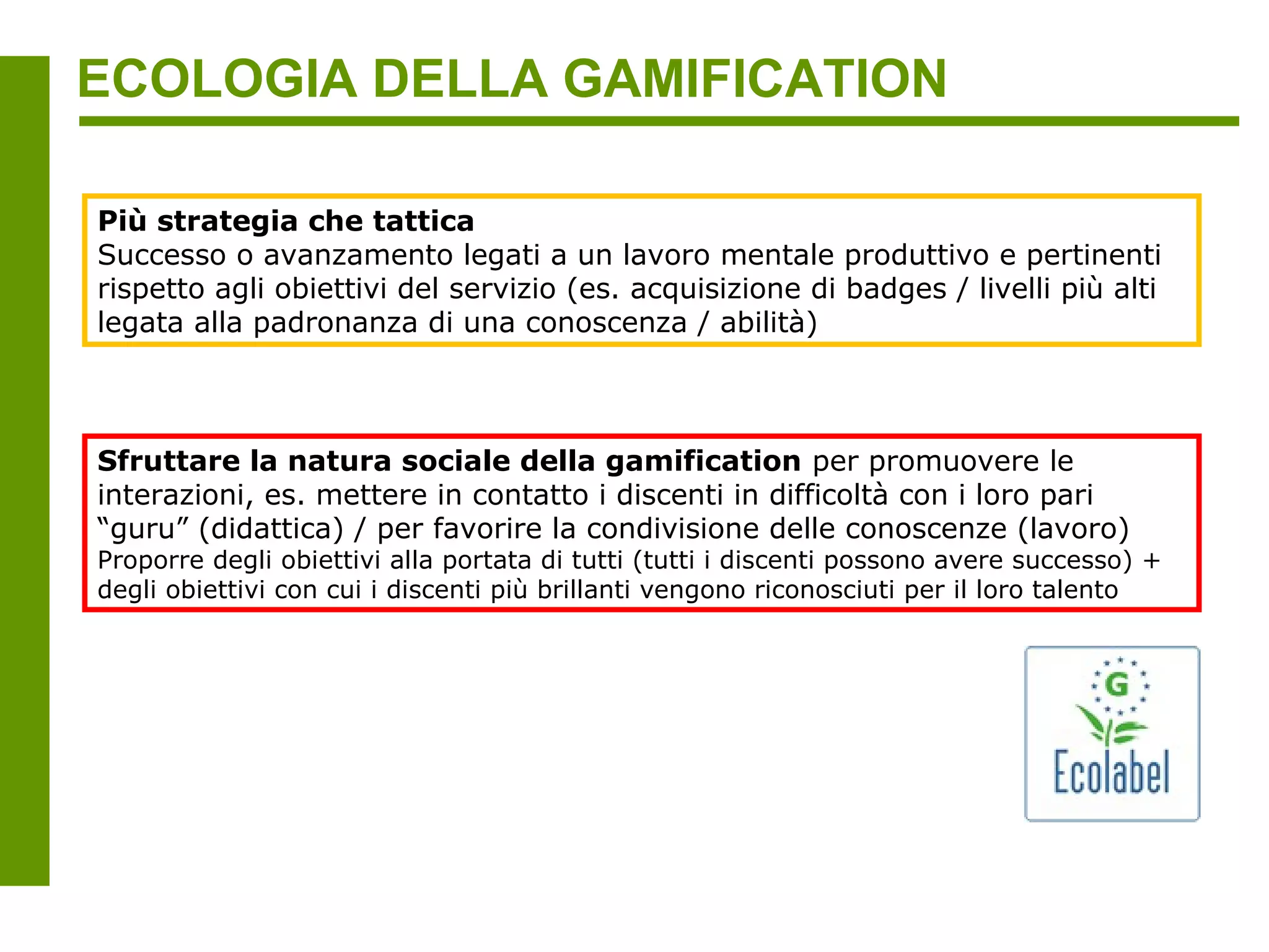 ECOLOGIA DELLA GAMIFICATION

Più strategia che tattica
Successo o avanzamento legati a un lavoro mentale produttivo e pertinenti
rispetto agli obiettivi del servizio (es. acquisizione di badges / livelli più alti
legata alla padronanza di una conoscenza / abilità)



Sfruttare la natura sociale della gamification per promuovere le
interazioni, es. mettere in contatto i discenti in difficoltà con i loro pari
“guru” (didattica) / per favorire la condivisione delle conoscenze (lavoro)
Proporre degli obiettivi alla portata di tutti (tutti i discenti possono avere successo) +
degli obiettivi con cui i discenti più brillanti vengono riconosciuti per il loro talento
 