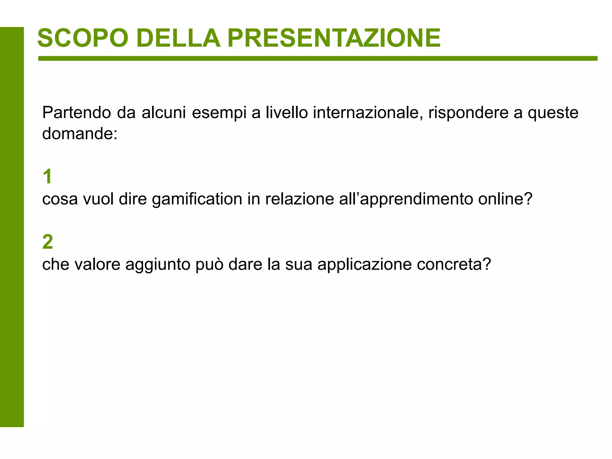 SCOPO DELLA PRESENTAZIONE

Partendo da alcuni esempi a livello internazionale, rispondere a queste
domande:

1
cosa vuol dire gamification in relazione all’apprendimento online?

2
che valore aggiunto può dare la sua applicazione concreta?
 