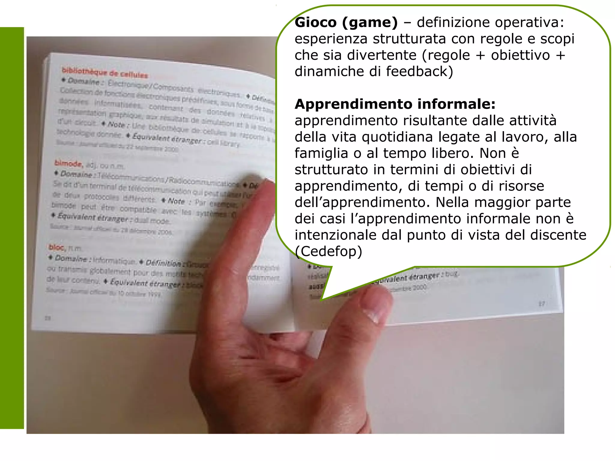 Gioco (game) – definizione operativa:
                                            esperienza strutturata con regole e scopi
                                            che sia divertente (regole + obiettivo +
                                            dinamiche di feedback)

                                            Apprendimento informale:
                                            apprendimento risultante dalle attività
                                            della vita quotidiana legate al lavoro, alla
                                            famiglia o al tempo libero. Non è
                                            strutturato in termini di obiettivi di
                                            apprendimento, di tempi o di risorse
                                            dell’apprendimento. Nella maggior parte
                                            dei casi l’apprendimento informale non è
                                            intenzionale dal punto di vista del discente
                                            (Cedefop)




Alcuni diritti riservati da mathias_poujol_rost
 