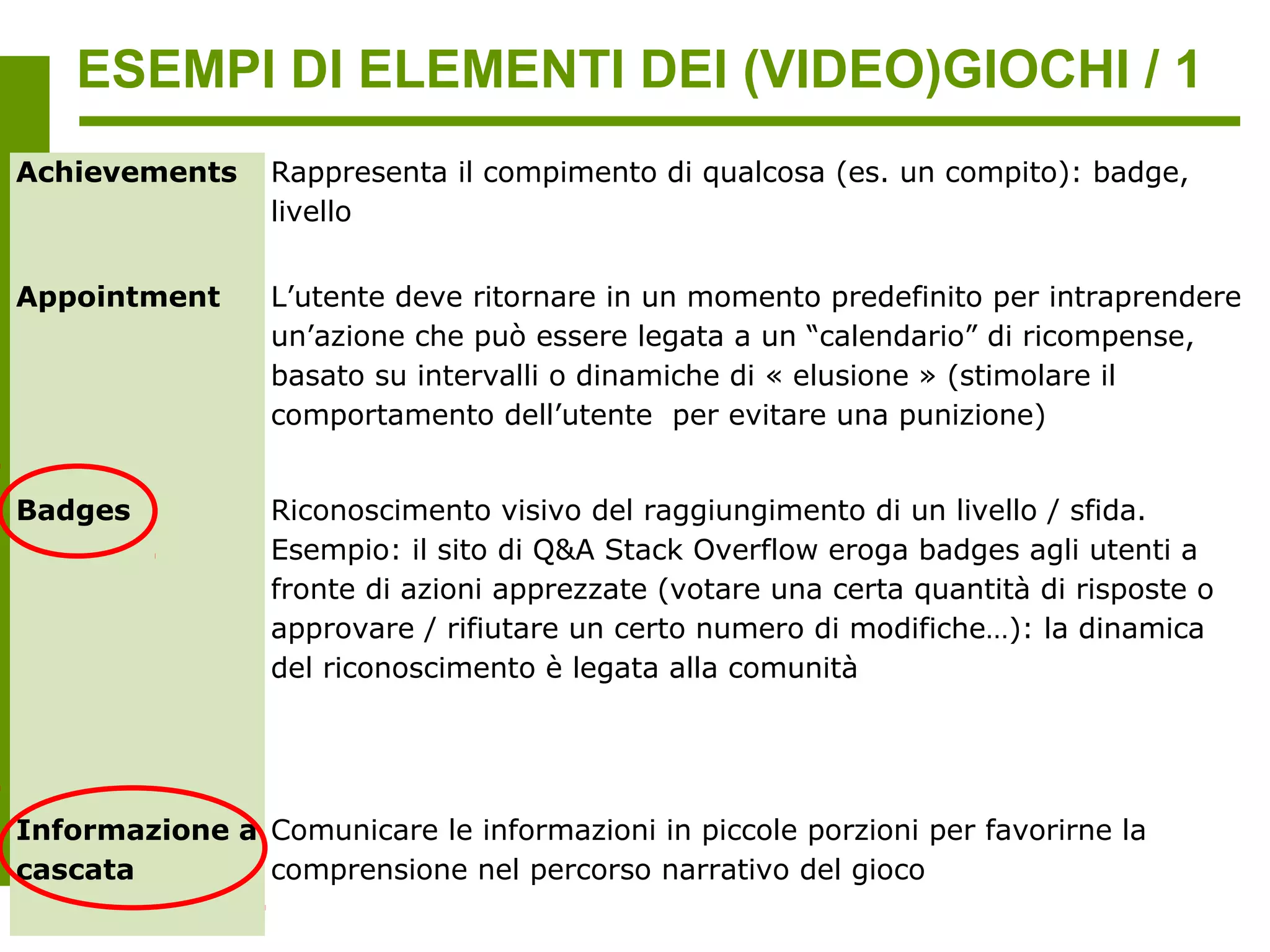 ESEMPI DI ELEMENTI DEI (VIDEO)GIOCHI / 1
Achievements     Rappresenta il compimento di qualcosa (es. un compito): badge,
                 livello


Appointment      L’utente deve ritornare in un momento predefinito per intraprendere
                 un’azione che può essere legata a un “calendario” di ricompense,
                 basato su intervalli o dinamiche di « elusione » (stimolare il
                 comportamento dell’utente per evitare una punizione)


Badges           Riconoscimento visivo del raggiungimento di un livello / sfida.
                 Esempio: il sito di Q&A Stack Overflow eroga badges agli utenti a
                 fronte di azioni apprezzate (votare una certa quantità di risposte o
                 approvare / rifiutare un certo numero di modifiche…): la dinamica
                 del riconoscimento è legata alla comunità




Informazione a Comunicare le informazioni in piccole porzioni per favorirne la
cascata        comprensione nel percorso narrativo del gioco
 