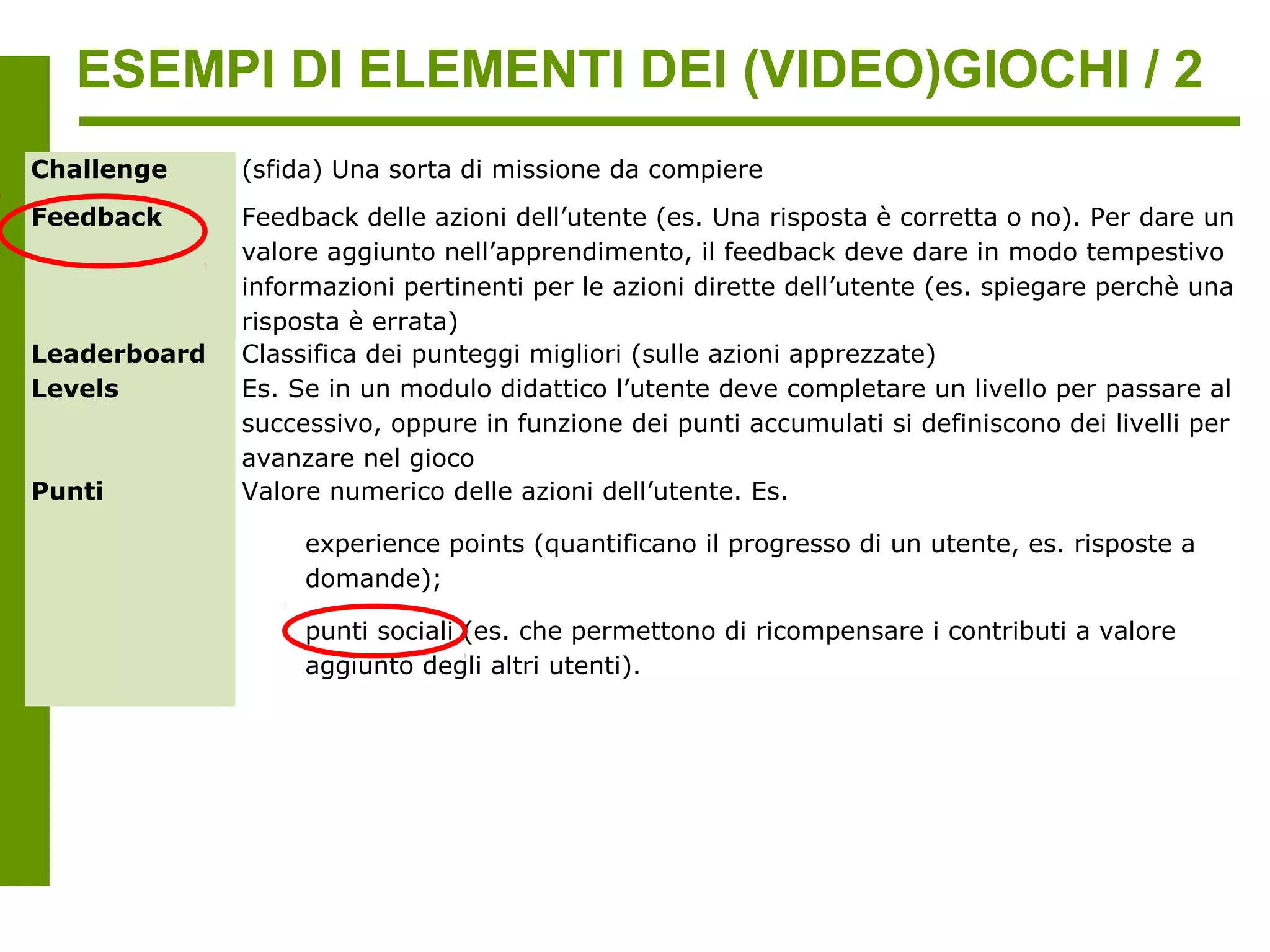 ESEMPI DI ELEMENTI DEI (VIDEO)GIOCHI / 2
Challenge     (sfida) Una sorta di missione da compiere
Feedback      Feedback delle azioni dell’utente (es. Una risposta è corretta o no). Per dare un
              valore aggiunto nell’apprendimento, il feedback deve dare in modo tempestivo
              informazioni pertinenti per le azioni dirette dell’utente (es. spiegare perchè una
              risposta è errata)
Leaderboard   Classifica dei punteggi migliori (sulle azioni apprezzate)
Livelli       Es. Se in un modulo didattico l’utente deve completare un livello per passare al
              successivo, oppure in funzione dei punti accumulati si definiscono dei livelli per
              avanzare nel gioco
Punti         Valore numerico delle azioni dell’utente. Es.

                   experience points (quantificano il progresso di un utente, es. risposte a
                   domande);

                   punti sociali (es. che permettono di ricompensare i contributi a valore
                   aggiunto degli altri utenti).
 