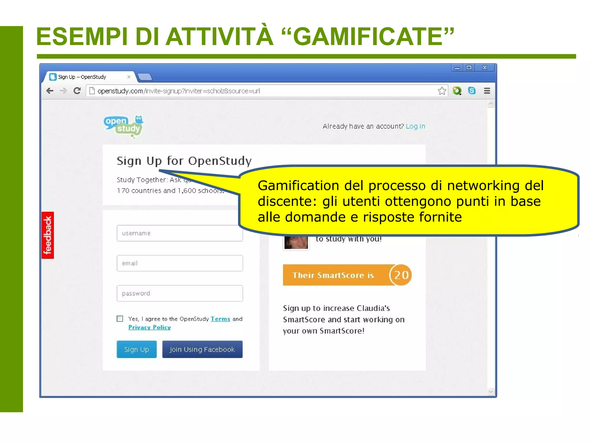 ESEMPI DI ATTIVITÀ “GAMIFICATE”

                 Il focus non è la padronanza della materia,
                 ma lo SmartScore = valutazione
                 individualizzata e quantificabile , basata su
                 dati, delle “soft skills” degli utenti, che
                 “salgono di livello” in base ai punti ottenuti



                              capacità di lavorare in
                              gruppo (es. portare nuovi
                              utenti al sito, aiutare vari
                              utenti, testimonianate degli altri
                              utenti sui propri contributi /
                              “fan”)

                         capacità di risoluzione
                         dei problemi (es.
                         risposte a domande)

                impegno (es. visite
                consecutive al sito e
                domande)
 