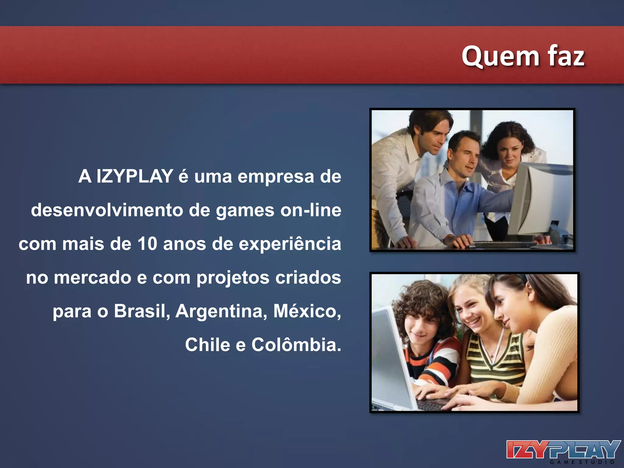 Quem faz
A IZYPLAY é uma empresa de
desenvolvimento de games on-line
com mais de 10 anos de experiência
no mercado e com projetos criados
para o Brasil, Argentina, México,
Chile e Colômbia.
 
