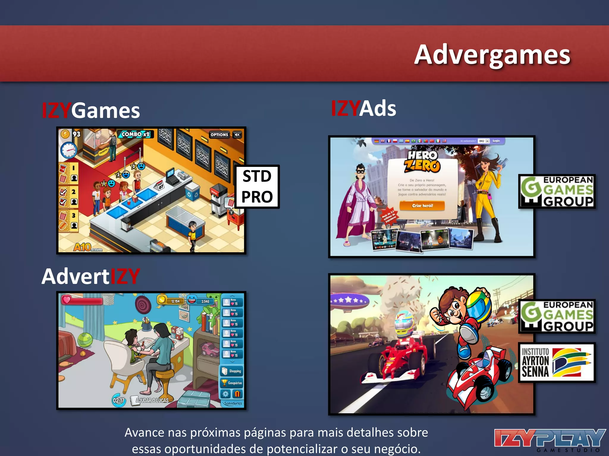 Advergames
AdvertIZY
IZYGames IZYAds
STD
PRO
Avance nas próximas páginas para mais detalhes sobre
essas oportunidades de potencializar o seu negócio.
 