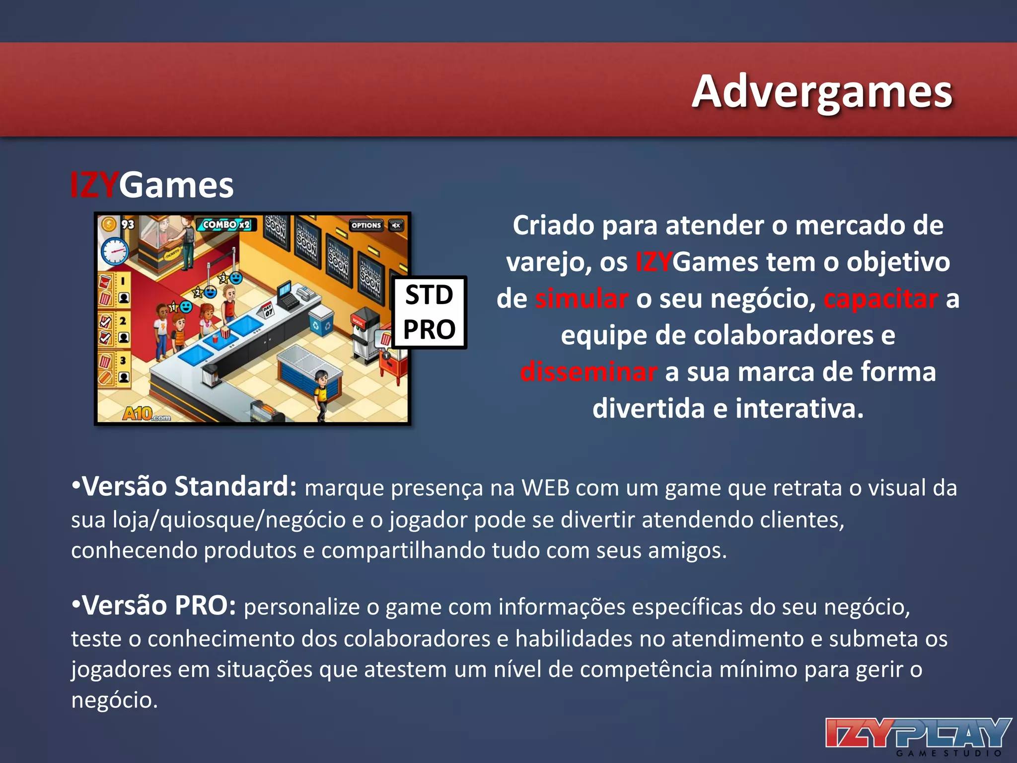 Advergames
IZYGames
STD
PRO
Criado para atender o mercado de
varejo, os IZYGames tem o objetivo
de simular o seu negócio, capacitar a
equipe de colaboradores e
disseminar a sua marca de forma
divertida e interativa.
•Versão Standard: marque presença na WEB com um game que retrata o visual da
sua loja/quiosque/negócio e o jogador pode se divertir atendendo clientes,
conhecendo produtos e compartilhando tudo com seus amigos.
•Versão PRO: personalize o game com informações específicas do seu negócio,
teste o conhecimento dos colaboradores e habilidades no atendimento e submeta os
jogadores em situações que atestem um nível de competência mínimo para gerir o
negócio.
 