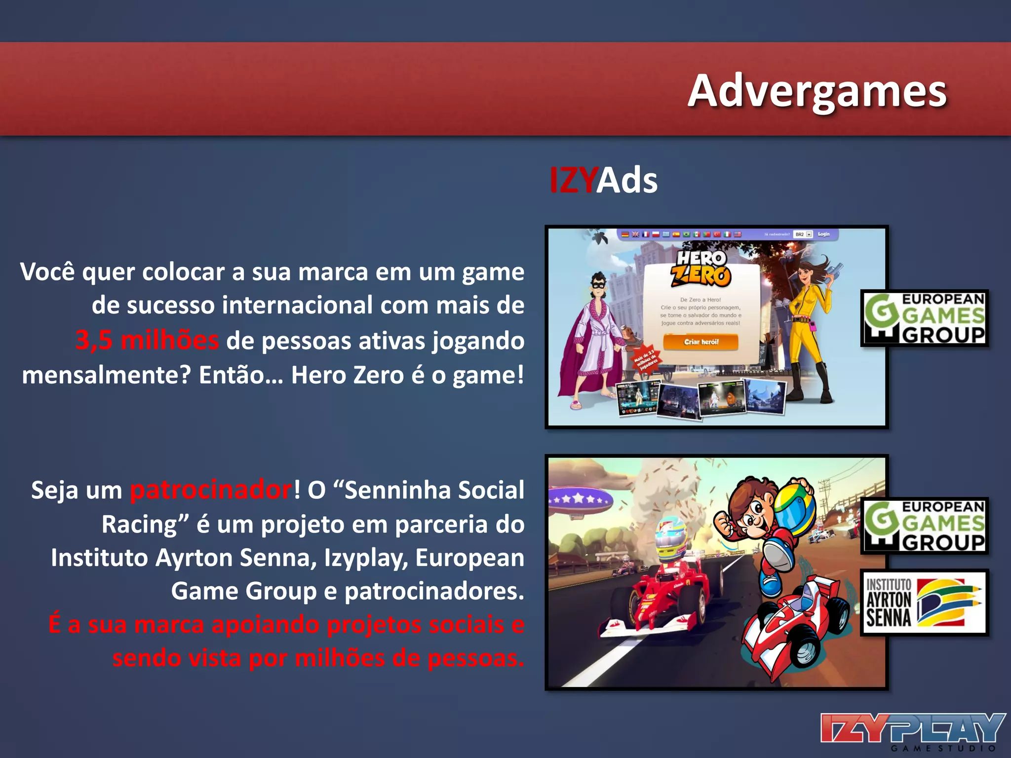 IZYAds
Você quer colocar a sua marca em um game
de sucesso internacional com mais de
3,5 milhões de pessoas ativas jogando
mensalmente? Então… Hero Zero é o game!
Seja um patrocinador! O “Senninha Social
Racing” é um projeto em parceria do
Instituto Ayrton Senna, Izyplay, European
Game Group e patrocinadores.
É a sua marca apoiando projetos sociais e
sendo vista por milhões de pessoas.
Advergames
 