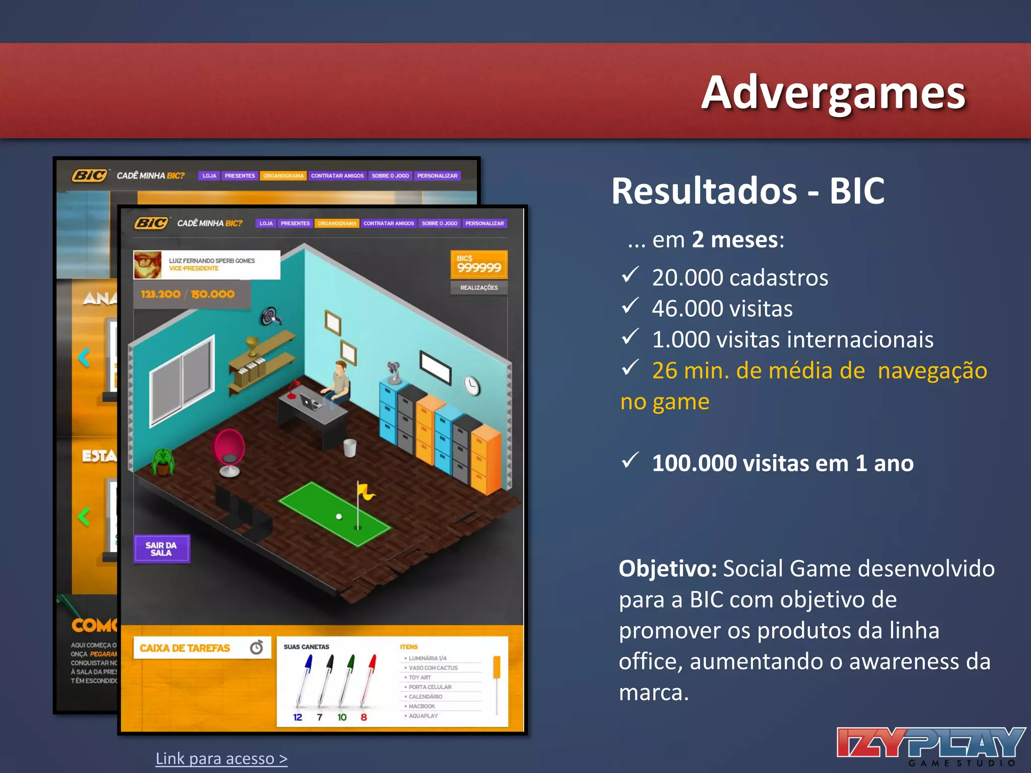 Resultados - BIC
 20.000 cadastros
 46.000 visitas
 1.000 visitas internacionais
 26 min. de média de navegação
no game
 100.000 visitas em 1 ano
... em 2 meses:
Objetivo: Social Game desenvolvido
para a BIC com objetivo de
promover os produtos da linha
office, aumentando o awareness da
marca.
Link para acesso >
Advergames
 