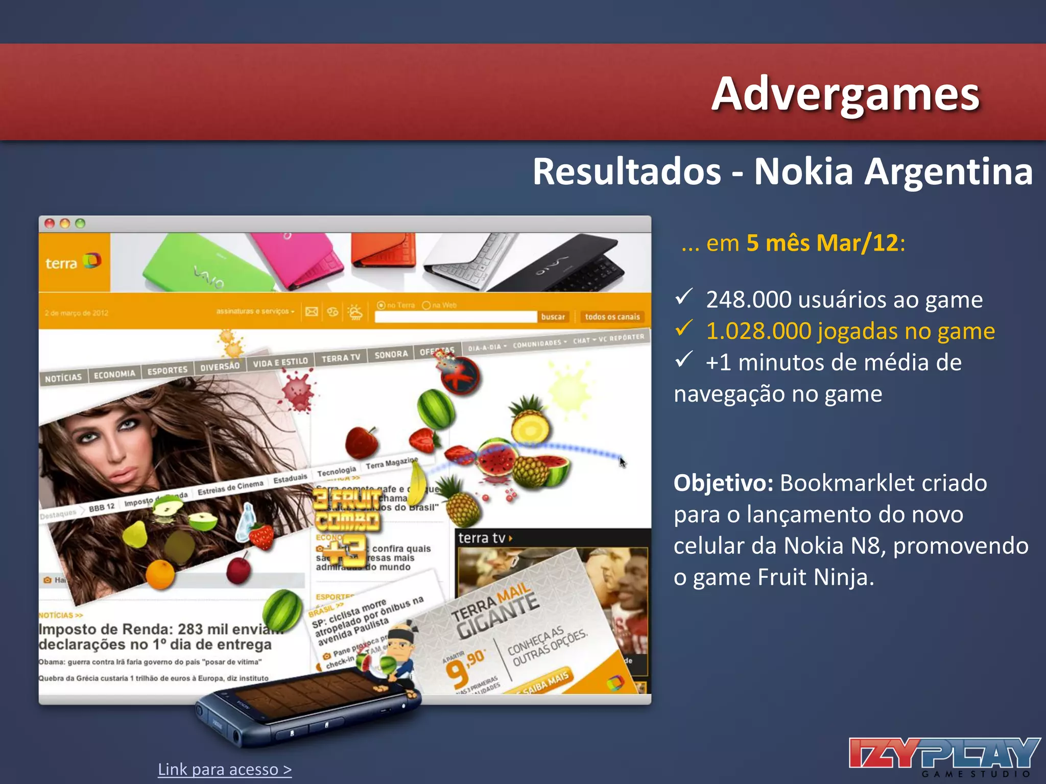 ... em 5 mês Mar/12:
Objetivo: Bookmarklet criado
para o lançamento do novo
celular da Nokia N8, promovendo
o game Fruit Ninja.
 248.000 usuários ao game
 1.028.000 jogadas no game
 +1 minutos de média de
navegação no game
Resultados - Nokia Argentina
Link para acesso >
Advergames
 