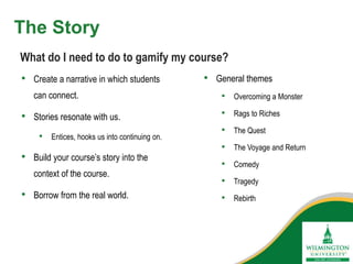 The Story
• Create a narrative in which students
can connect.
• Stories resonate with us.
• Entices, hooks us into continuing on.
• Build your course’s story into the
context of the course.
• Borrow from the real world.
What do I need to do to gamify my course?
• General themes
• Overcoming a Monster
• Rags to Riches
• The Quest
• The Voyage and Return
• Comedy
• Tragedy
• Rebirth
 