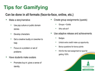 Tips for Gamifying
• Make a story/narrative
• Use pop culture or public domain
stories
• Develop characters
• Get a creative buddy or coworker to
help
• Focus on a problem or set of
problems
• Have students make avatars
• Promotes buy-in; gives a sense of
identity
Can be done in all formats (face-to-face, online, etc.)
• Create group assignments (quests)
• Groups = Guilds
• Who will win?
• Use adaptive release and achievements
• Badges
• Unlock extra credit/ make up opportunity
• Bonus questions for bonus points
• Hint for the next assignment or quiz for
getting 100%
 