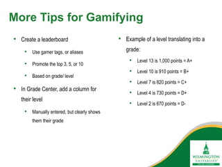 More Tips for Gamifying
• Create a leaderboard
• Use gamer tags, or aliases
• Promote the top 3, 5, or 10
• Based on grade/ level
• In Grade Center, add a column for
their level
• Manually entered, but clearly shows
them their grade
• Example of a level translating into a
grade:
• Level 13 is 1,000 points = A+
• Level 10 is 910 points = B+
• Level 7 is 820 points = C+
• Level 4 is 730 points = D+
• Level 2 is 670 points = D-
 