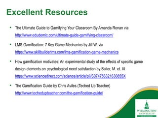 Excellent Resources
• The Ultimate Guide to Gamifying Your Classroom By Amanda Ronan via
http://www.edudemic.com/ultimate-guide-gamifying-classroom/
• LMS Gamification: 7 Key Game Mechanics by Jill W. via
https://www.skillbuilderlms.com/lms-gamification-game-mechanics
• How gamification motivates: An experimental study of the effects of specific game
design elements on psychological need satisfaction by Sailer, M. et. Al
https://www.sciencedirect.com/science/article/pii/S074756321630855X
• The Gamification Guide by Chris Aviles (Teched Up Teacher)
http://www.techedupteacher.com/the-gamification-guide/
 