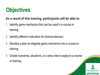 1. Identify game mechanics that can be used in a course or
training.
2. Identify different motivators for diverse learners.
3. Develop a plan to integrate game mechanics into a course or
training.
4. Create scenarios, situations, or a story idea to apply to a course
or training.
Objectives
As a result of this training, participants will be able to:
 