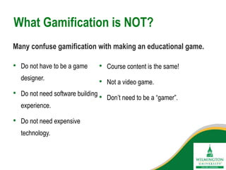 What Gamification is NOT?
• Course content is the same!
• Not a video game.
• Don’t need to be a “gamer”.
• Do not have to be a game
designer.
• Do not need software building
experience.
• Do not need expensive
technology.
Many confuse gamification with making an educational game.
 