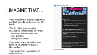 IMAGINE THAT… 
Your customers would keep their 
contact details up to date for the 
bank; 
Would offer you valuable 
marketing information for free: 
 Spending and investment plans 
 Likes & dislikes 
Demographic details 
Your customers would invest 
time to financially educate 
themselves 
Your customers would favor 
self-service 
 