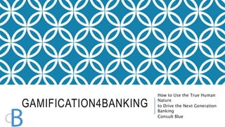 GAMIFICATION4BANKING 
How to Use the True Human 
Nature 
to Drive the Next Generation 
Banking 
Consult Blue 
 