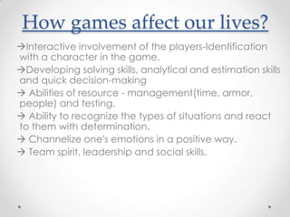 How games affect our lives?
Ιnteractive involvement of the players-Identification
with a character in the game.
Developing solving skills, analytical and estimation skills
and quick decision-making
 Abilities of resource - management(time, armor,
people) and testing.
 Ability to recognize the types of situations and react
to them with determination.
 Channelize one's emotions in a positive way.
 Team spirit, leadership and social skills.
 