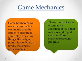 Game Mechanics

Game Mechanics are       Game mechanics are
constructs or tactics    essentially a
commonly used in         collection of tools that
games to encourage       measure and report
game play. These are     statistics. Those
things like badges,      statistics represent
points, leader boards,   progress.
levels, challenges,
achievements.
 