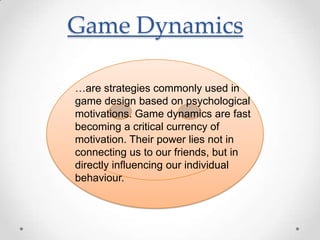 Game Dynamics

…are strategies commonly used in
game design based on psychological
motivations. Game dynamics are fast
becoming a critical currency of
motivation. Their power lies not in
connecting us to our friends, but in
directly influencing our individual
behaviour.
 