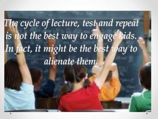 The cycle of lecture, test and repeat
is not the best way to engage kids.
In fact, it might be the best way to
            alienate them.
 