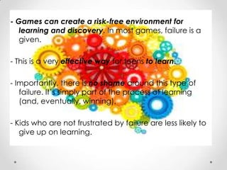 - Games can create a risk-free environment for
   learning and discovery. In most games, failure is a
   given.

- This is a very effective way for teens to learn.

- Importantly, there is no shame around this type of
   failure. It’s simply part of the process of learning
   (and, eventually, winning).

- Kids who are not frustrated by failure are less likely to
   give up on learning.
 