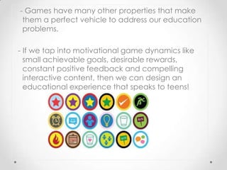 - Games have many other properties that make
 them a perfect vehicle to address our education
 problems.

- If we tap into motivational game dynamics like
  small achievable goals, desirable rewards,
  constant positive feedback and compelling
  interactive content, then we can design an
  educational experience that speaks to teens!
 