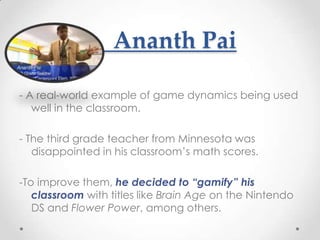 Ananth Pai

- A real-world example of game dynamics being used
   well in the classroom.

- The third grade teacher from Minnesota was
   disappointed in his classroom’s math scores.

-To improve them, he decided to “gamify” his
   classroom with titles like Brain Age on the Nintendo
   DS and Flower Power, among others.
 
