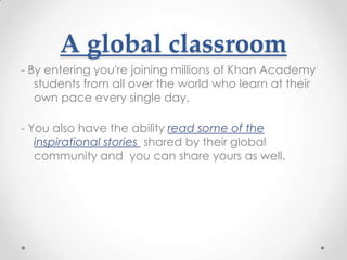 A global classroom
- By entering you're joining millions of Khan Academy
   students from all over the world who learn at their
   own pace every single day.

- You also have the ability read some of the
   inspirational stories shared by their global
   community and you can share yours as well.
 