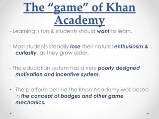 The “game” of Khan
          Academy
- Learning is fun & students should want to learn.

- Most students steadily lose their natural enthusiasm &
   curiosity, as they grow older.

- The education system has a very poorly designed
   motivation and incentive system.

• The platform behind the Khan Academy was based
  in the concept of badges and other game
  mechanics.
 