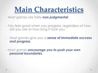 Main Characteristics
- Most games are fairly non-judgmental.

- You feel good when you progress, regardless of how
   old you are or how long it took you.

- Most games give you a sense of immediate success
  and progress.

- Most games encourage you to push your own
   personal boundaries.
 