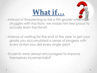 What if…
- Instead of threatening to fail a 9th grader who
   struggles with fractions we made him feel proud to
   actually learn fractions?

- Instead of waiting for the end of the year to get your
   grade you accumulated a sense of progress with
   every action you did every single day?

- Students were always encouraged to improve
   themselves incrementally?
 