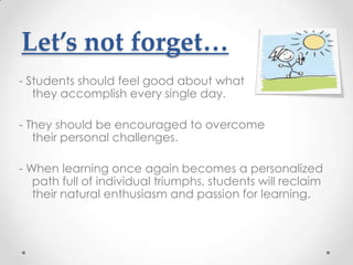 Let’s not forget…
- Students should feel good about what
   they accomplish every single day.

- They should be encouraged to overcome
   their personal challenges.

- When learning once again becomes a personalized
   path full of individual triumphs, students will reclaim
   their natural enthusiasm and passion for learning.
 