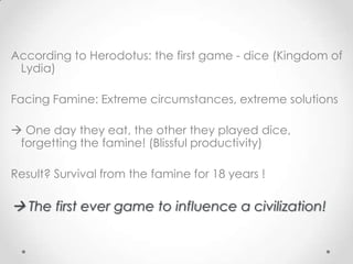 According to Herodotus: the first game - dice (Kingdom of
 Lydia)

Facing Famine: Extreme circumstances, extreme solutions

 One day they eat, the other they played dice,
 forgetting the famine! (Βlissful productivity)

Result? Survival from the famine for 18 years !

 The first ever game to influence a civilization!
 
