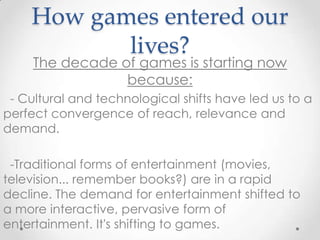 How games entered our
           lives?
     The decade of games is starting now
                 because:
 - Cultural and technological shifts have led us to a
perfect convergence of reach, relevance and
demand.

 -Traditional forms of entertainment (movies,
television... remember books?) are in a rapid
decline. The demand for entertainment shifted to
a more interactive, pervasive form of
entertainment. It's shifting to games.
 