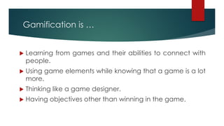 Gamification is …
u Learning from games and their abilities to connect with
people.
u Using game elements while knowing that a game is a lot
more.
u Thinking like a game designer.
u Having objectives other than winning in the game.
 