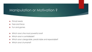 Manipulation or Motivation ?
u Primal needs
u Fear and force
u Fun and games
u Which one is the most powerful one?
u Which one in controllable?
u Which one is designable, predictable and repeatable?
u Which one is humane?
 